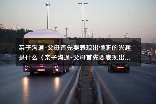 親子溝通-父母首先要表現出傾聽的興趣是什么(親子溝通-父母首先要表現出傾聽的興趣特點是)