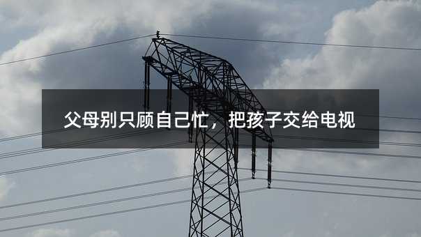 父母別只顧自己忙,把孩子交給電視