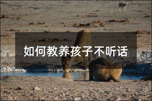 如何教養(yǎng)孩子不聽話