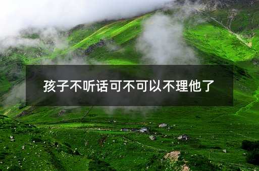 孩子不聽話可不可以不理他了