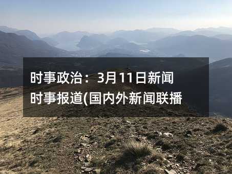 時(shí)事政治:3月11日新聞時(shí)事報(bào)道(國內(nèi)外新聞聯(lián)播)