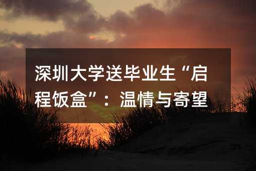 深圳大學送畢業生“啟程飯盒”:溫情與寄望
