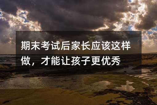 期末考試后家長(zhǎng)應(yīng)該這樣做,才能讓孩子更優(yōu)秀