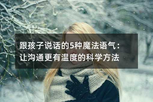 跟孩子說話的5種魔法語氣:讓溝通更有溫度的科學(xué)方法