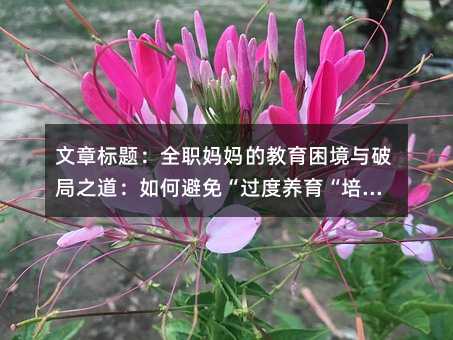 文章標題:全職媽媽的教育困境與破局之道:如何避免“過度養育“培養獨立孩子