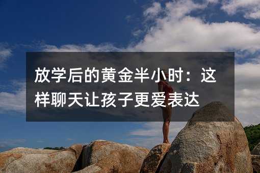 放學后的黃金半小時:這樣聊天讓孩子更愛表達