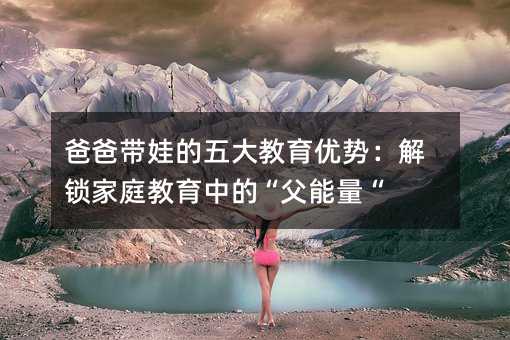 爸爸帶娃的五大教育優勢:解鎖家庭教育中的“父能量“