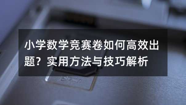 小學數學競賽卷如何高效出題?實用方法與技巧解析