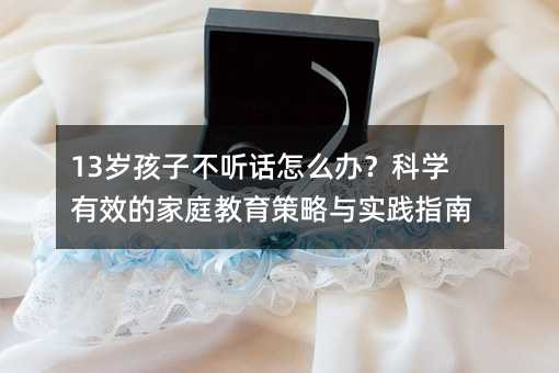 13歲孩子不聽話怎么辦?科學有效的家庭教育策略與實踐指南