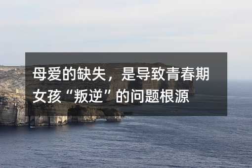 母愛的缺失,是導致青春期女孩“叛逆”的問題根源