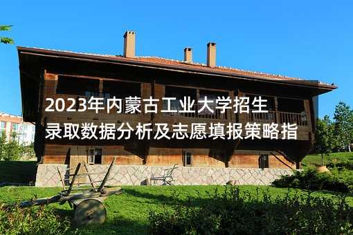 2023年內蒙古工業大學招生錄取數據分析及志愿填報策略指南