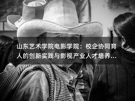 山東藝術學院電影學院:校企協同育人的創新實踐與影視產業人才培養新路徑