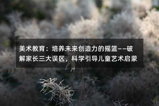 美術教育:培養未來創造力的搖籃——破解家長三大誤區,科學引導兒童藝術啟蒙