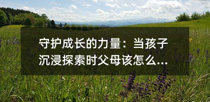 守護成長的力量:當孩子沉浸探索時父母該怎么做?