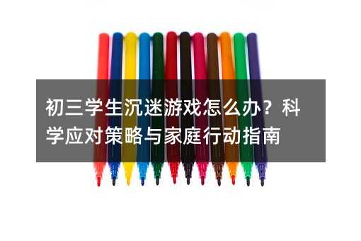 初三學生沉迷游戲怎么辦?科學應對策略與家庭行動指南