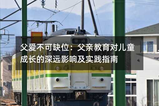 父愛不可缺位:父親教育對兒童成長的深遠影響及實踐指南
