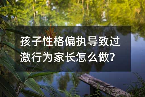 孩子性格偏執(zhí)導(dǎo)致過(guò)激行為家長(zhǎng)怎么做?