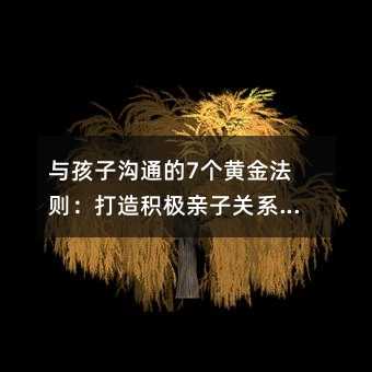 與孩子溝通的7個黃金法則:打造積極親子關系的實用指南