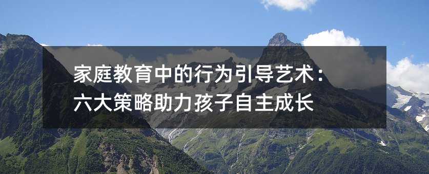 家庭教育中的行為引導(dǎo)藝術(shù):六大策略助力孩子自主成長(zhǎng)