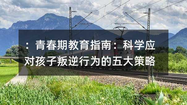 :青春期教育指南:科學應對孩子叛逆行為的五大策略