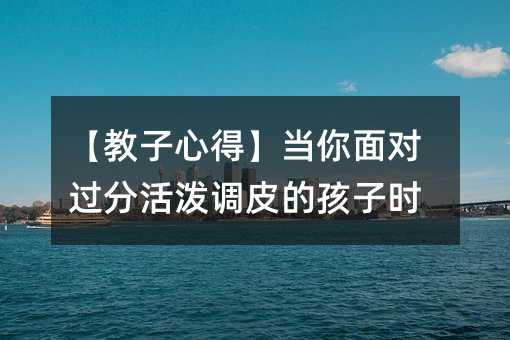 【教子心得】當(dāng)你面對(duì)過(guò)分活潑調(diào)皮的孩子時(shí)