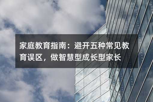 家庭教育指南:避開五種常見教育誤區,做智慧型成長型家長