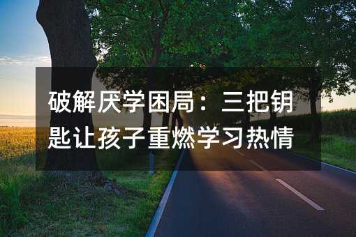 破解厭學(xué)困局:三把鑰匙讓孩子重燃學(xué)習(xí)熱情