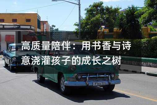 高質(zhì)量陪伴:用書香與詩意澆灌孩子的成長之樹