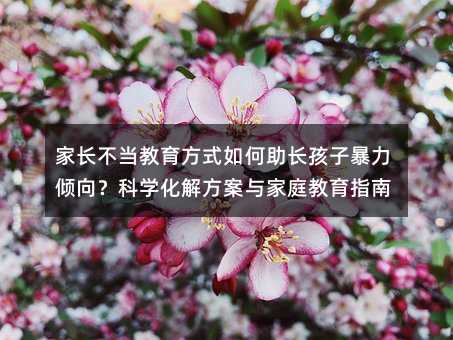 家長不當教育方式如何助長孩子暴力傾向?科學化解方案與家庭教育指南