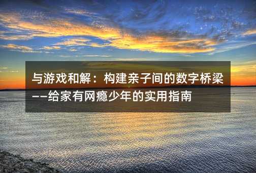 與游戲和解:構(gòu)建親子間的數(shù)字橋梁——給家有網(wǎng)癮少年的實(shí)用指南