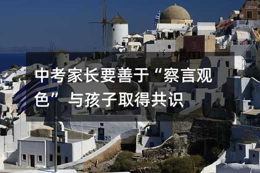 中考家長要善于“察言觀色” 與孩子取得共識