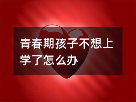青春期孩子不想上學(xué)了怎么辦