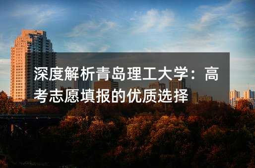 深度解析青島理工大學(xué):高考志愿填報(bào)的優(yōu)質(zhì)選擇