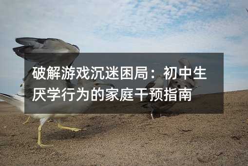 破解游戲沉迷困局:初中生厭學行為的家庭干預指南