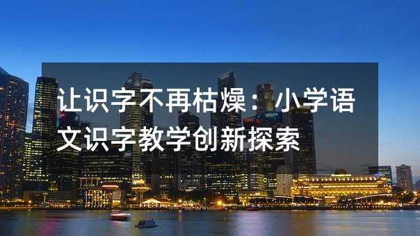 讓識字不再枯燥:小學(xué)語文識字教學(xué)創(chuàng)新探索