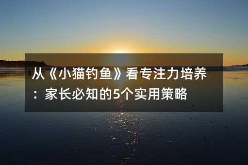 從《小貓釣魚》看專注力培養(yǎng):家長必知的5個實用策略