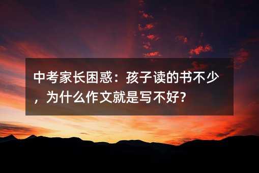 中考家長困惑:孩子讀的書不少,為什么作文就是寫不好?