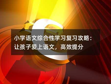 小學語文綜合性學習復習攻略:讓孩子愛上語文,高效提分