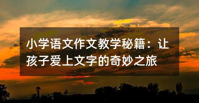 小學(xué)語文作文教學(xué)秘籍:讓孩子愛上文字的奇妙之旅