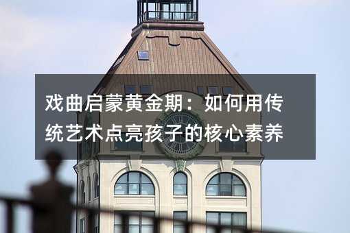 戲曲啟蒙黃金期:如何用傳統藝術點亮孩子的核心素養