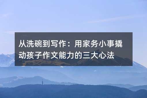 從洗碗到寫作:用家務(wù)小事撬動孩子作文能力的三大心法