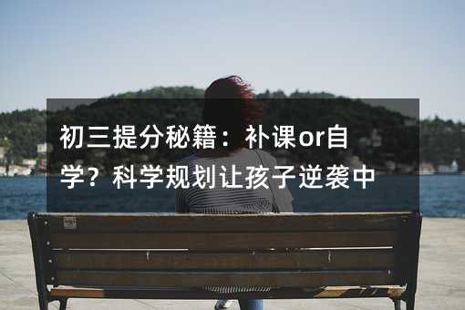 初三提分秘籍:補課or自學?科學規劃讓孩子逆襲中考