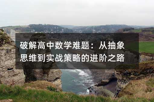 破解高中數(shù)學(xué)難題:從抽象思維到實戰(zhàn)策略的進階之路