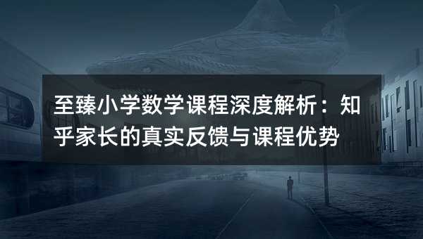 至臻小學數學課程深度解析:知乎家長的真實反饋與課程優勢