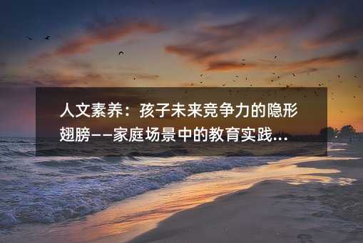 人文素養:孩子未來競爭力的隱形翅膀——家庭場景中的教育實踐指南
