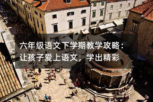 六年級語文下學期教學攻略:讓孩子愛上語文,學出精彩
