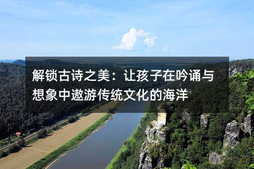 解鎖古詩之美:讓孩子在吟誦與想象中遨游傳統文化的海洋