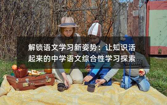 解鎖語文學習新姿勢:讓知識活起來的中學語文綜合性學習探索
