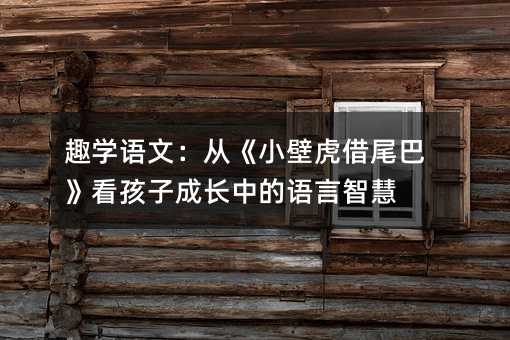 趣學語文:從《小壁虎借尾巴》看孩子成長中的語言智慧
