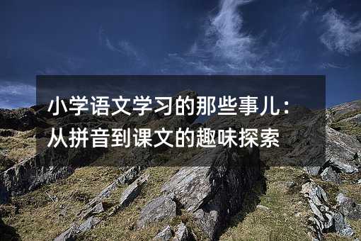 小學語文學習的那些事兒:從拼音到課文的趣味探索